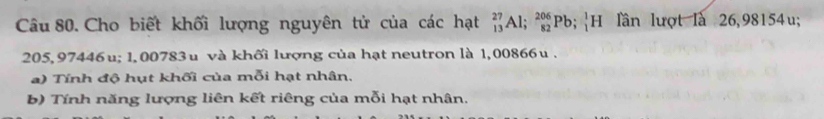 Cho biết khối lượng nguyên tử của các hạt beginarrayr 27 13endarray Al; _(82)^(206)Pb;_1^1H ln lượt là 26,98154u;
205, 97446u; 1, 00783u và khối lượng của hạt neutron là 1,00866u. 
) Tính độ hụt khối của mỗi hạt nhân. 
b) Tính năng lượng liên kết riêng của mỗi hạt nhân.