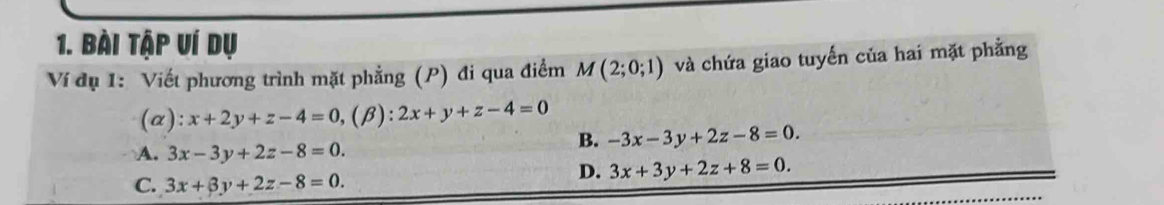 Bài tập ví dụ
Ví dụ 1: Viết phương trình mặt phẳng (P) đi qua điểm M(2;0;1) và chứa giao tuyến của hai mặt phẳng
(α): x+2y+z-4=0, ,(beta ):2x+y+z-4=0
A. 3x-3y+2z-8=0.
B. -3x-3y+2z-8=0.
C. 3x+3y+2z-8=0.
D. 3x+3y+2z+8=0.