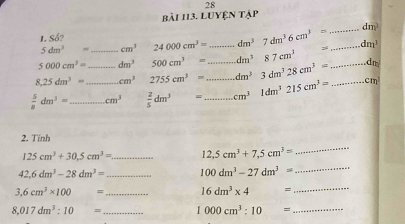 LUYệN tập 
1. Số? _ dm^3
5dm^3= cm^3 24000cm^3= dm^37dm^36cm^3=
5000cm^3= _ dm^3 500cm^3= _ dm^387cm^3 = _ dm^3
8,25dm^3= _ cm^3 2755cm^3= __ dm^3 3dm^328cm^3= _ dm
 5/8 dm^3= __ cm^3  2/5 dm^3= _ cm^3 1dm^3215cm^3= _ cm^3
2. Tính 
_ 125cm^3+30.5cm^3=
12,5cm^3+7,5cm^3=
_
42,6dm^3-28dm^3= _
100dm^3-27dm^3=
_ 
_ 3,6cm^3* 100=
16dm^3* 4=
_
8,017dm^3:10= _
1000cm^3:10= _