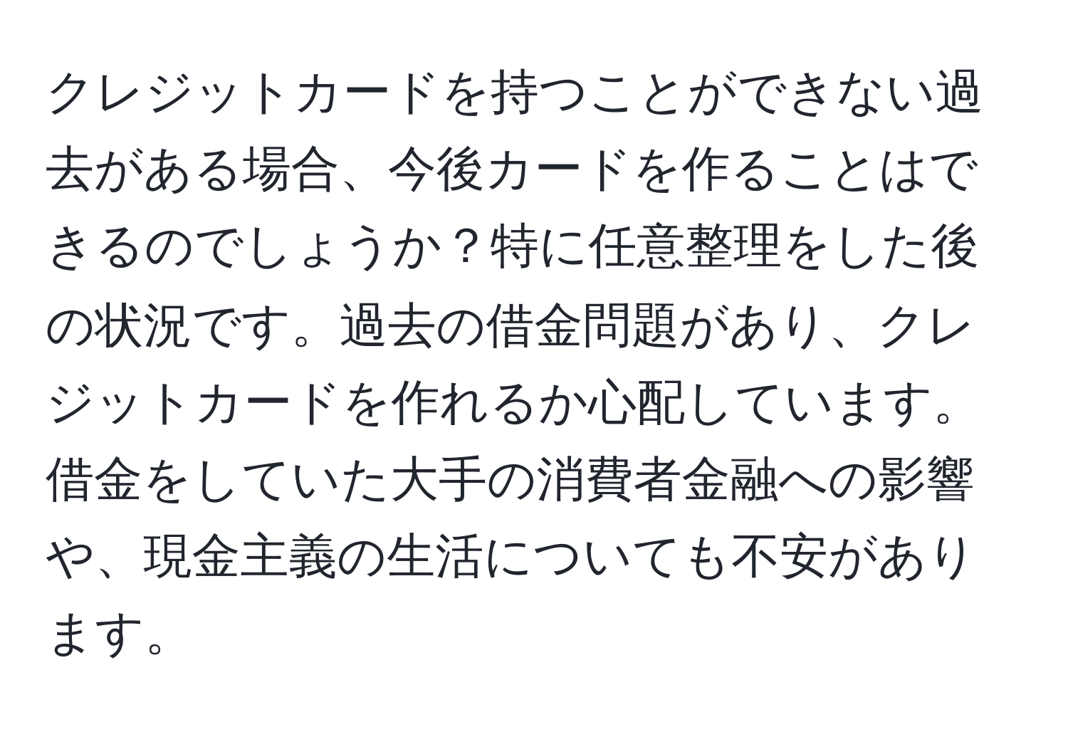 クレジットカードを持つことができない過去がある場合、今後カードを作ることはできるのでしょうか？特に任意整理をした後の状況です。過去の借金問題があり、クレジットカードを作れるか心配しています。借金をしていた大手の消費者金融への影響や、現金主義の生活についても不安があります。