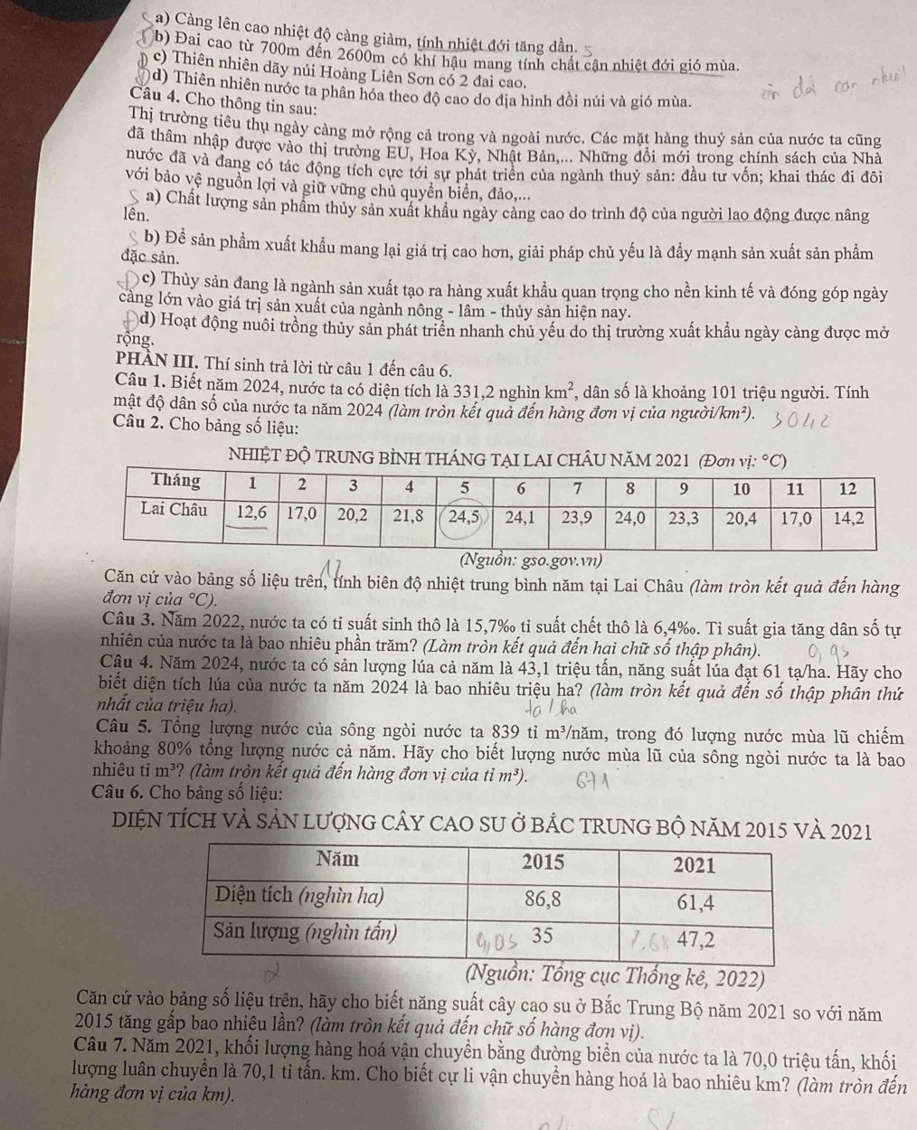a) Càng lên cao nhiệt độ cảng giảm, tính nhiệt đới tăng dần.
b) Đai cao từ 700m đến 2600m có khí hậu mang tính chất cận nhiệt đới gió mùa.
c) Thiên nhiên dãy núi Hoàng Liên Sơn có 2 đai cao.
d) Thiên nhiên nước ta phân hóa theo độ cao do địa hình đồi núi và gió mùa.
Câu 4. Cho thông tin sau:
Thị trường tiêu thụ ngày càng mở rộng cả trong và ngoài nước. Các mặt hàng thuỷ sản của nước ta cũng
đã thâm nhập được vào thị trường EU, Hoa Kỳ, Nhật Bản,... Những đổi mới trong chính sách của Nhà
nước đã và đang có tác động tích cực tới sự phát triển của ngành thuỷ sản: đầu tư vốn; khai thác đi đôi
với bảo vệ nguồn lợi và giữ vững chủ quyền biển, đảo,...
a) Chất lượng sản phẩm thủy sản xuất khâu ngày cảng cao do trình độ của người lao động được nâng
lên.
b) Đề sản phầm xuất khẩu mang lại giá trị cao hơn, giải pháp chủ yếu là đầy mạnh sản xuất sản phẩm
đặc sản.
nc) Thủy sản đang là ngành sản xuất tạo ra hàng xuất khẩu quan trọng cho nền kinh tế và đóng góp ngày
càng lớn vào giá trị sản xuất của ngành nông - lâm - thủy sản hiện nay.
d) Hoạt động nuôi trồng thủy sản phát triển nhanh chủ yếu do thị trường xuất khẩu ngày càng được mở
rộng.
PHÀN III. Thí sinh trả lời từ câu 1 đến câu 6.
Câu 1. Biết năm 2024, nước ta có diện tích là 331,2 nghìn km^2 , dân số là khoảng 101 triệu người. Tính
mật độ dân số của nước ta năm 2024 (làm tròn kết quả đến hàng đơn vị của ngườii /km^2).
Câu 2. Cho bảng số liệu:
NHIỆT ĐỘ TRUNG BÌNH THÁNG TẠI LAI CHÂU NăM 2021 (Đơn vị: ^circ C)
(Nguồn: gso.gov.vn)
Căn cứ vào bảng số liệu trên, tính biên độ nhiệt trung bình năm tại Lai Châu (làm tròn kết quả đến hàng
đơn vị cù a°C).
Câu 3. Năm 2022, nước ta có tỉ suất sinh thô là 15,7‰ tỉ suất chết thô là 6,4‰. Tỉ suất gia tăng dân số tự
nhiên của nước ta là bao nhiêu phần trăm? (Làm tròn kết quả đến hại chữ số thập phân).
Cậu 4. Năm 2024, nước ta có sản lượng lúa cả năm là 43,1 triệu tấn, năng suất lúa đạt 61 tạ/ha. Hãy cho
biết diện tích lúa của nước ta năm 2024 là bao nhiêu triệu ha? (làm tròn kết quả đến số thập phân thứ
nhất của triệu ha).
Câu 5. Tổng lượng nước của sông ngòi nước ta 839 tỉ m³/năm, trong đó lượng nước mùa lũ chiếm
khoảng 80% tổng lượng nước cả năm. Hãy cho biết lượng nước mùa lũ của sông ngòi nước ta là bao
nhiêu tim^3 ? (làm tròn kết quả đến hàng đơn vị của tim^3).
Câu 6. Cho bảng số liệu:
DIỆN TÍCH VÀ SẢN LượNG CÂY CAO SU ở BẢC TRUNG BỘ NăM 2015 Và 2021
(Nguồn: Tổng cục Thổng kê, 2022)
Căn cứ vào bảng số liệu trên, hãy cho biết năng suất cây cao su ở Bắc Trung Bộ năm 2021 so với năm
2015 tăng gấp bao nhiệu lần? (làm tròn kết quả đến chữ số hàng đơn vị).
Câu 7. Năm 2021, khối lượng hàng hoá vận chuyển bằng đường biển của nước ta là 70,0 triệu tấn, khối
lượng luân chuyển là 70,1 ti tấn. km. Cho biết cự li vận chuyển hàng hoá là bao nhiêu km? (làm tròn đến
hàng đơn vị của km).