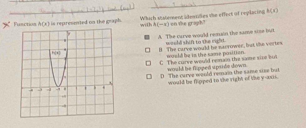 Function h(x) is represented on the graph. Which statement identifies the effect of replacing h(x)
with h(-x) on the graph?
A The curve would remain the same size but
would shift to the right
B The curve would be narrower, but the vertex
would be in the same position
C The curve would remain the same size but
would be flipped upside down.
D The curve would remain the same size but
would be flipped to the right of the y-axis.