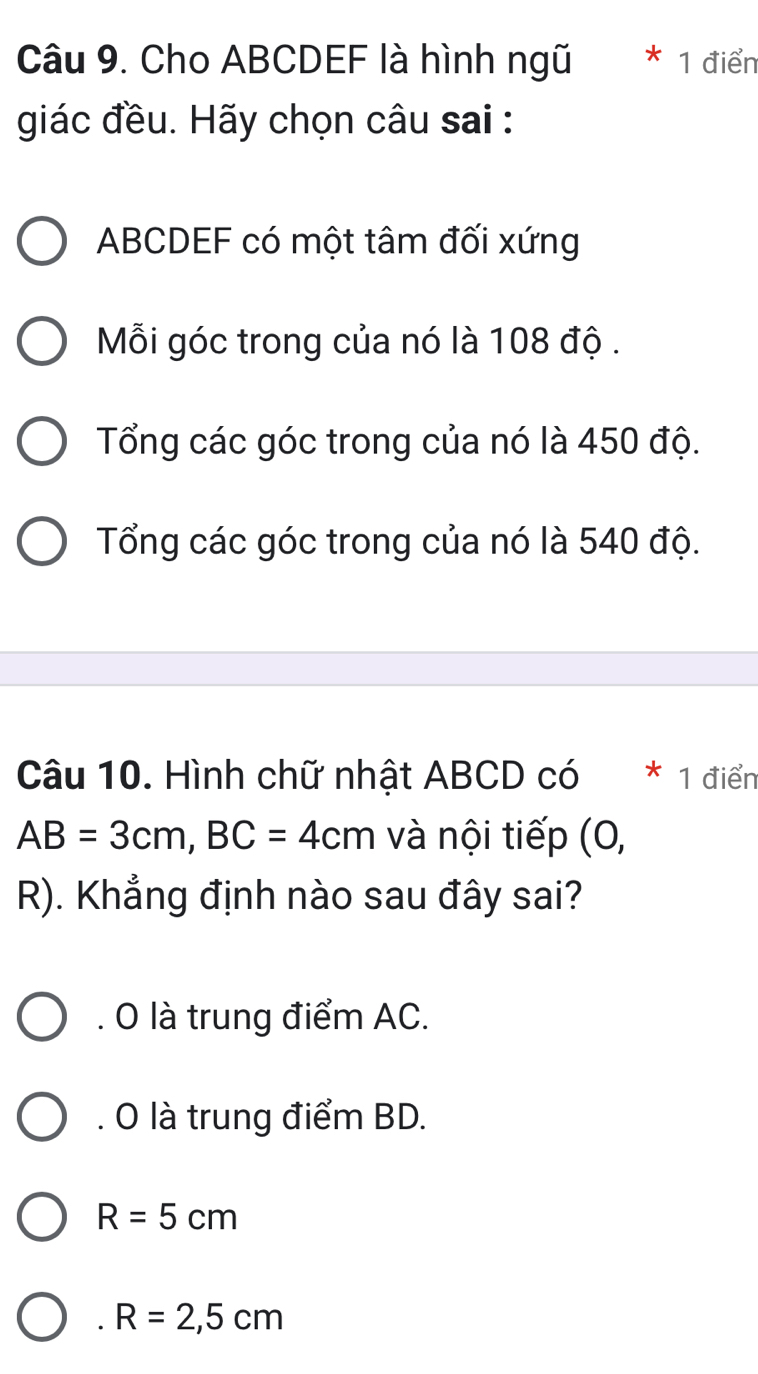 Cho ABCDEF là hình ngũ ^ 1 điển
giác đều. Hãy chọn câu sai :
ABCDEF có một tâm đối xứng
Mỗi góc trong của nó là 108 độ .
Tổng các góc trong của nó là 450 độ.
Tổng các góc trong của nó là 540 độ.
Câu 10. Hình chữ nhật ABCD có * 1 điểr
AB=3cm, BC=4cm và nội tiếp (0,
R). Khẳng định nào sau đây sai?
. O là trung điểm AC.
. O là trung điểm BD.
R=5cm . R=2,5cm