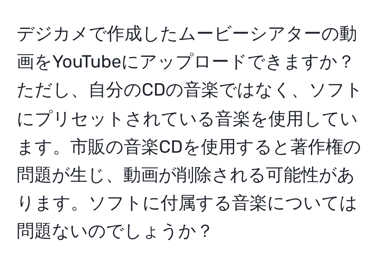 デジカメで作成したムービーシアターの動画をYouTubeにアップロードできますか？ただし、自分のCDの音楽ではなく、ソフトにプリセットされている音楽を使用しています。市販の音楽CDを使用すると著作権の問題が生じ、動画が削除される可能性があります。ソフトに付属する音楽については問題ないのでしょうか？