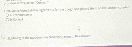 pronoun errors, select "Correct."
First, we collected all the ingredients for the dough and placed them on the kitchen counter.
a. Pronoun error
b. Correct
Moving to the next question prevents changes to this answer.