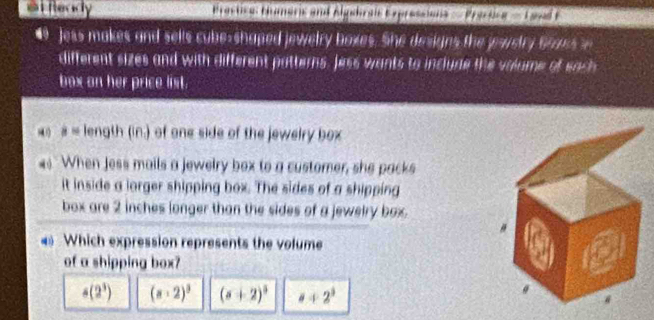 #t Ready Bractica: Hmaric and Algehrats Expressions — Pracking — Lavad F
Jess makes and sells cube-shaped jewelry boxes. She designs the pwstry Brass 
different sizes and with different patterns, Jess wants to inclure the valume of each
box on her price list.
# = length (in.) of one side of the jewelry box
When Jess mails a jewelry box to a customer, she packs
it inside a lorger shipping box. The sides of a shipping
box are 2 inches longer than the sides of a jewelry box .
Which expression represents the volume
of a shipping box?
4(2^3) (a+2)^3 (s+2)^3 a+2^3