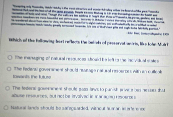 Toening ony Tasmi, Hstch Nelcky is the most attractive and wonderful valley within the bourds of the great Yosemite
Sene ft and the best of all the camo grounds. People are now Rocking to it in ever-increasing numbers for heafth and
moetion of body and mi. Though the walls are less sublime in height than those of Yosemite, its groves, gardens, and broad,
saes mn as moe bestil and pirtureaque. Last year in Ocinher I viited the vallay with Mr. Willam Kaith, the artist.
colered aboul fom vine to vins, enchanted, made thirty-eight sketches, and enthusiastically declared that in varied
eque beadly Metch Helchy greatly surpassed Yoxemite. It is one of God's best gifts and ought to be falthfully guarded."
John Muir, Century Magazine, 1909
Which of the following best reflects the beliefs of preservationists, like John Muir?
The managing of natural resources should be left to the individual states
The federal government should manage natural resources with an outlook
towards the future
The federal government should pass laws to punish private businesses that
abuse resources, but not be involved in managing resources
Natural lands should be safeguarded, without human interference