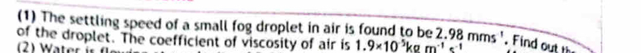 (1) The settling speed of a small fog droplet in air is found to be 
of the droplet. The coefficient of viscosity of air is 1.9* 10^(-5)kgm^(-1)s^(-1) 2.98mms^1. Find outth 
2) Water