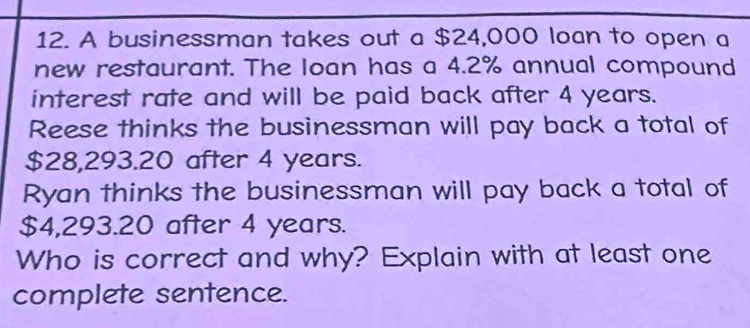 A businessman takes out a $24,000 loan to open a 
new restaurant. The loan has a 4.2% annual compound 
interest rate and will be paid back after 4 years. 
Reese thinks the businessman will pay back a total of
$28,293.20 after 4 years. 
Ryan thinks the businessman will pay back a total of
$4,293.20 after 4 years. 
Who is correct and why? Explain with at least one 
complete sentence.