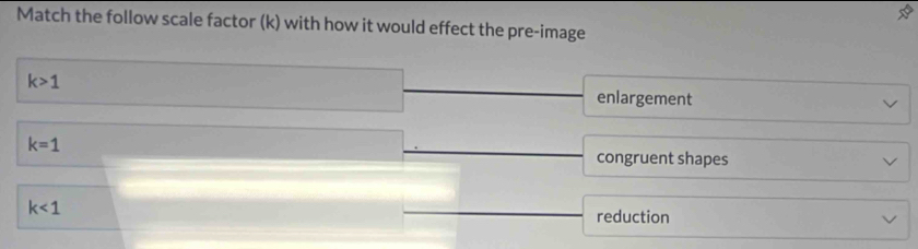 Match the follow scale factor (k) with how it would effect the pre-image
k>1
enlargement
k=1
congruent shapes
k<1</tex> reduction