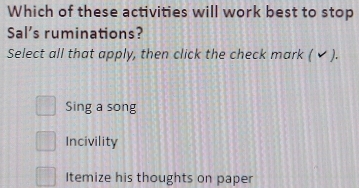 Which of these activities will work best to stop
Sal's ruminations?
Select all that apply, then click the check mark ( ✔ ).
Sing a song
Incivility
Itemize his thoughts on paper