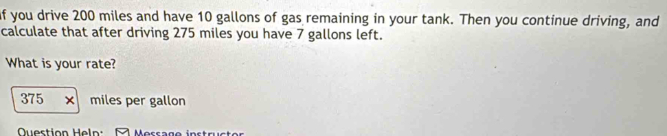 if you drive 200 miles and have 10 gallons of gas remaining in your tank. Then you continue driving, and 
calculate that after driving 275 miles you have 7 gallons left. 
What is your rate?
375 x miles per gallon
Ouestion Heln: Message instrüctor