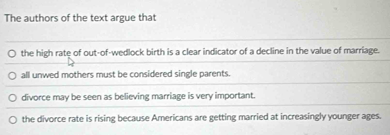 The authors of the text argue that
the high rate of out-of-wedlock birth is a clear indicator of a decline in the value of marriage.
all unwed mothers must be considered single parents.
divorce may be seen as believing marriage is very important.
the divorce rate is rising because Americans are getting married at increasingly younger ages.