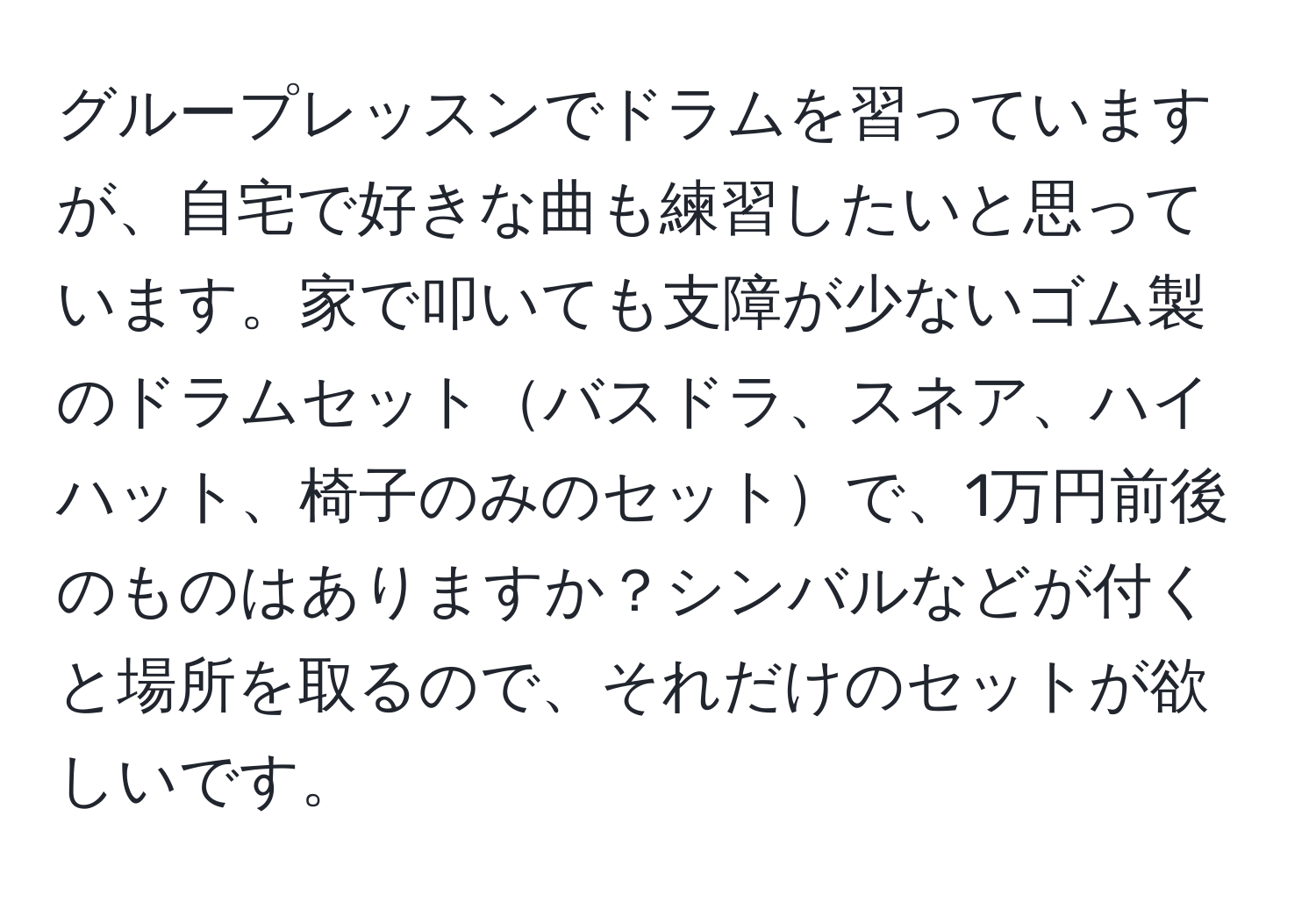 グループレッスンでドラムを習っていますが、自宅で好きな曲も練習したいと思っています。家で叩いても支障が少ないゴム製のドラムセットバスドラ、スネア、ハイハット、椅子のみのセットで、1万円前後のものはありますか？シンバルなどが付くと場所を取るので、それだけのセットが欲しいです。