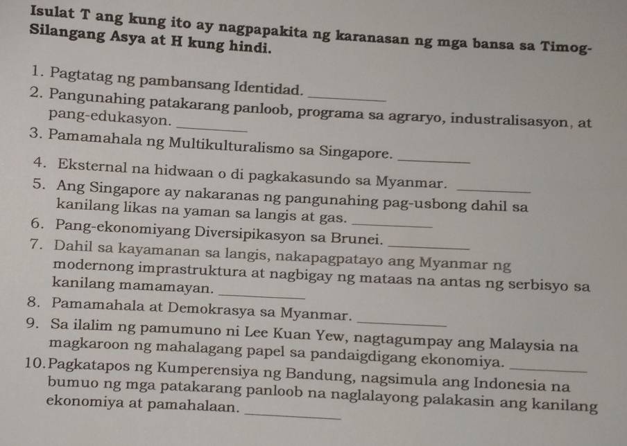 Isulat T ang kung ito ay nagpapakita ng karanasan ng mga bansa sa Timog- 
Silangang Asya at H kung hindi. 
1. Pagtatag ng pambansang Identidad. 
2. Pangunahing patakarang panloob, programa sa agraryo, industralisasyon, at 
pang-edukasyon. 
3. Pamamahala ng Multikulturalismo sa Singapore._ 
4. Eksternal na hidwaan o di pagkakasundo sa Myanmar. 
5. Ang Singapore ay nakaranas ng pangunahing pag-usbong dahil sa 
kanilang likas na yaman sa langis at gas. 
6. Pang-ekonomiyang Diversipikasyon sa Brunei. 
7. Dahil sa kayamanan sa langis, nakapagpatayo ang Myanmar ng 
modernong imprastruktura at nagbigay ng mataas na antas ng serbisyo sa 
kanilang mamamayan. 
_ 
_ 
8. Pamamahala at Demokrasya sa Myanmar. 
9. Sa ilalim ng pamumuno ni Lee Kuan Yew, nagtagumpay ang Malaysia na 
magkaroon ng mahalagang papel sa pandaigdigang ekonomiya. 
10.Pagkatapos ng Kumperensiya ng Bandung, nagsimula ang Indonesia na 
_ 
bumuo ng mga patakarang panloob na naglalayong palakasin ang kanilang 
ekonomiya at pamahalaan.