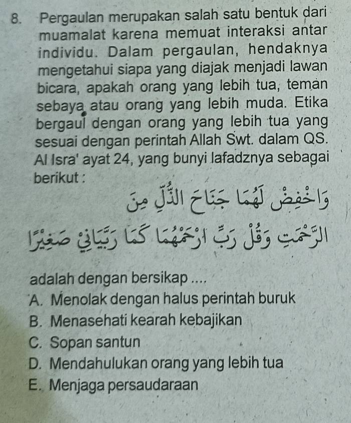 Pergaulan merupakan salah satu bentuk dari
muamalat karena memuat interaksi antar
individu. Dalam pergaulan, hendaknya
mengetahui siapa yang diajak menjadi lawan
bicara, apakah orang yang lebih tua, teman
sebaya atau orang yang lebih muda. Etika
bergaul dengan orang yang lebih tua yang
sesuai dengan perintah Allah Swt. dalam QS.
Al Isra' ayat 24, yang bunyi lafadznya sebagai
berikut :
J Jáll Eé Lj J l
L i a 
adalah dengan bersikap ....
'A. Menolak dengan halus perintah buruk
B. Menasehati kearah kebajikan
C. Sopan santun
D. Mendahulukan orang yang lebih tua
E. Menjaga persaudaraan