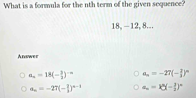 What is a formula for the nth term of the given sequence?
18, —12, 8...
Answer
a_n=18(- 3/2 )^-n
a_n=-27(- 2/3 )^n
a_n=-27(- 2/3 )^n-1
a_n=k^n(- 3/2 )^n