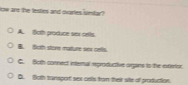 ow are the lestes and ovaries similar?
A. Both produce sex cells
B. Both store mature sex cells
C. Both comect internal reproductive orgars to the exterfor.
D. Both transpot sex cells from their sife of production