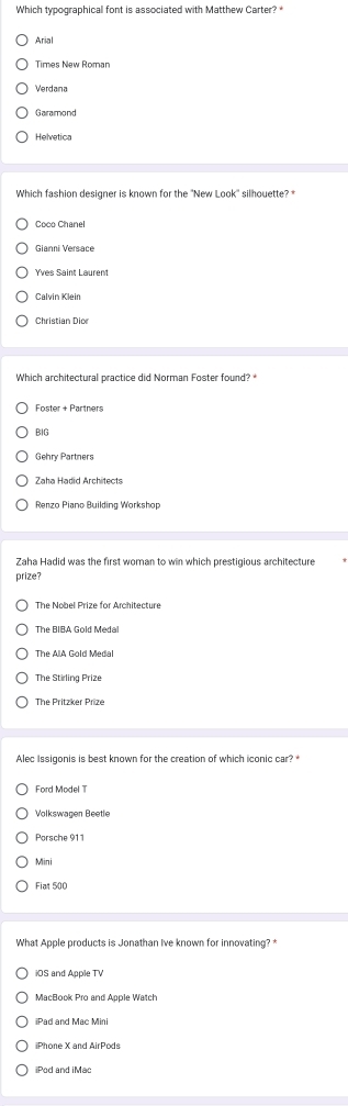 Which typographical font is associated with Matthew Carter? *
Arial
Times New Roman
Verdana
Garamond
Helvetica
Which fashion designer is known for the 'New Look'' silhouette? *
Coco Chanel
Gianni Versace
Yves Saint Laurent
Calvin Klein
Christian Dior
Which architectural practice did Norman Foster found? *
Foster + Partners
BIG
Gehry Partners
Renzo Piano Building Workshop
Zaha Hadid was the first woman to win which prestigious architecture
prize?
The Nobel Prize for Architecture
The BIBA Gold Medal
The Stirling Prize
The Pritzker Prize
Alec Issigonis is best known for the creation of which iconic car? *
Ford Model T
Volkswagen Beetle
Mini
Fiat 500
What Apple products is Jonathan Ive known for innovating? *
iOS and Apple TV
MacBook Pro and Apple Watch
iPhone X and AirPods
iPod and iMac