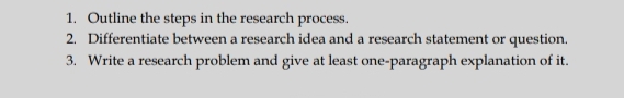 Outline the steps in the research process. 
2. Differentiate between a research idea and a research statement or question. 
3. Write a research problem and give at least one-paragraph explanation of it.