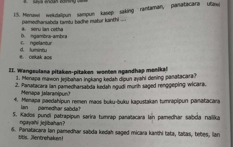 saya endah edining basa
15. Menawi wekdalipun sampun kasep saking rantaman, panatacara utawi
pamedharsabda tamtu badhe matur kanthi ....
a. seru lan cetha
b. ngambra-ambra
c. ngelantur
d. lumintu
e. cekak aos
II. Wangsulana pitaken-pitaken wonten ngandhap menika!
1. Menapa mawon jejibahan ingkang kedah dipun ayahi dening panatacara?
2. Panatacara Ian pamedharsabda kedah ngudi murih saged renggeping wicara.
Menapa jalaranipun?
4. Menapa paedahipun remen maos buku-buku kapustakan tumrapipun panatacara
Ian pamedhar sabda?
5. Kados pundi patrapipun sarira tumrap panatacara lan pamedhar sabda nalika
ngayahi jejibahan?
6. Panatacara Ian pamedhar sabda kedah saged micara kanthi tata, tatas, tetes, lan
titis. Jlentrehaken!