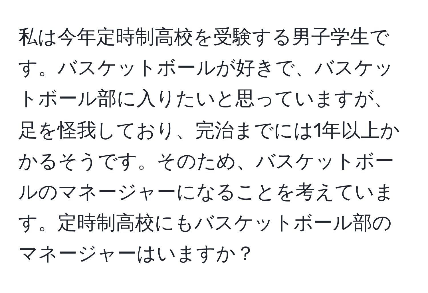 私は今年定時制高校を受験する男子学生です。バスケットボールが好きで、バスケットボール部に入りたいと思っていますが、足を怪我しており、完治までには1年以上かかるそうです。そのため、バスケットボールのマネージャーになることを考えています。定時制高校にもバスケットボール部のマネージャーはいますか？