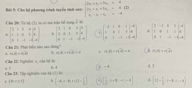 Cho hệ phương trình tuyến tính sau: beginarrayl 2x_1+x_2+3x_4=4 2x_1+x_3+5x_4=4(2) x_2-x_3-x_4=-4endarray.
Câu 20: Từ hệ (2), ta có ma trận bồ sung overline A là:
a. beginpmatrix 2&1&3&0&|4 1&1&0&5&|4 0&1&-1&-1endvmatrix b. beginpmatrix 2&1&0&3&|4 2&0&1&5&|4 0&1&-1&-1|-4endpmatrix c beginpmatrix -2&1&0&1&|-4 1&0&1&5&|4 0&1&-1&-1|-4endpmatrix d. beginpmatrix 2&-1&0&1&|-4 1&0&1&1&|&4 0&1&-1&-1|-4endpmatrix
Câu 21: Phát biểu nào sau đúng?
a. r(A) b. r(A)=r(overline A) c. r(A)=r(overline A)=n d. r(A)>r(overline A)
Câu 22: Nghiệm x_4 của hệ là:
a. 1 b. 4 c. - 4 d. 5
Câu 23: Tập nghiệm của hệ (1) là:
a. (4t;t;t;5) (-4;t-8;t;12- t/2 ) c ( t/2 ;t+8;-t;-4) d. (12- t/2 ;t-8;t;-4)
b.