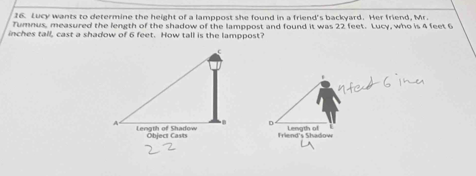 Lucy wants to determine the height of a lamppost she found in a friend’s backyard. Her friend, Mr. 
Tumnus, measured the length of the shadow of the lamppost and found it was 22 feet. Lucy, who is 4 feet 6
inches tall, cast a shadow of 6 feet. How tall is the lamppost? 
D 
Length of E 
Friend's Shadow