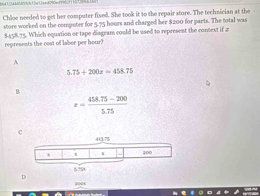 8647/24445859/b13e12eed090ed9982f110728f6b3441
Chloe needed to get her computer fixed. She took it to the repair store. The technician at the
store worked on the computer for 5.75 hours and charged her $200 for parts. The total was
$458.75. Which equation or tape diagram could be used to represent the context if x
represents the cost of labor per hour?
A
5.75+200x=458.75
B
x= (458.75-200)/5.75 
c
D
200X
12:05 PM
10/17/2024
