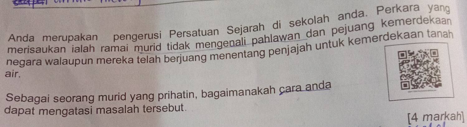 Anda merupakan pengerusi Persatuan Sejarah di sekolah anda. Perkara yang 
merisaukan ialah ramai murid tidak mengenali pahlawan dan pejuang kemerdekaan 
negara walaupun mereka telah berjuang menentang penjajah untuk kemerdekaan tanah 
air. 
Sebagai seorang murid yang prihatin, bagaimanakah cara anda 
dapat mengatasi masalah tersebut. 
[4 markah]