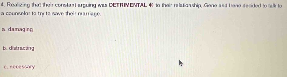 Realizing that their constant arguing was DETRIMENTAL 4 to their relationship, Gene and Irene decided to talk to
a counselor to try to save their marriage.
a. damaging
b. distracting
c. necessary
