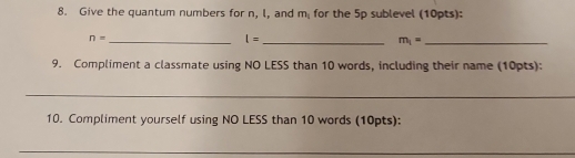 Give the quantum numbers for n, l, and m_1 for the 5p sublevel (10pts): 
_ n=
l= _ 
_ m_1=
9. Compliment a classmate using NO LESS than 10 words, including their name (10pts): 
_ 
10. Compliment yourself using NO LESS than 10 words (10pts): 
_