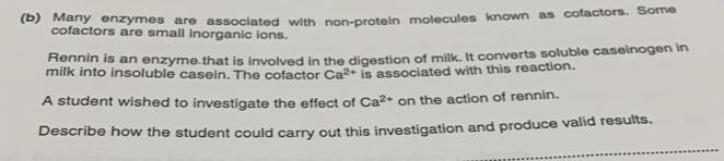 Many enzymes are associated with non-protein molecules known as cofactors. Some 
cofactors are small inorganic ions. 
Rennin is an enzyme that is involved in the digestion of milk. It converts soluble caseinogen in 
milk into insoluble casein. The cofactor Ca^(2+) is associated with this reaction. 
A student wished to investigate the effect of Ca^(2+) on the action of rennin. 
Describe how the student could carry out this investigation and produce valid results.