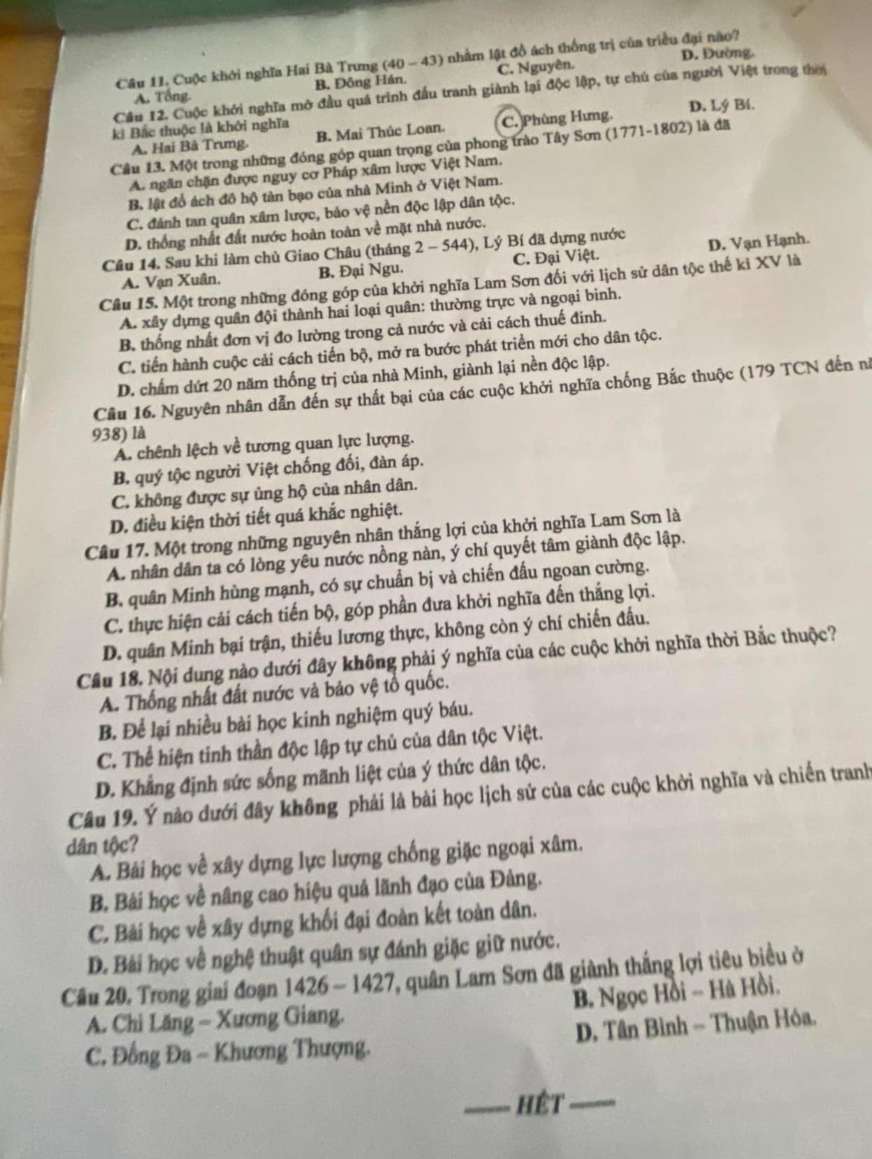 D. Đường.
Câu 11. Cuộc khởi nghĩa Hai Bà Trưng (40 - 43) nhằm lật đồ ách thống trị của triều đại não?
A. Tổng B. Đông Hán. C. Nguyên.
Cầu 12. Cuộc khởi nghĩa mở đầu quả trình đấu tranh giành lại độc lập, tự chú của người Việt trong thời
D. Lý Bí.
ki Bắc thuộc là khởi nghĩa là đã
A. Hai Bà Trưng. B. Mai Thúc Loan. C. Phùng Hưng,
Câu 13. Một trong những đóng góp quan trọng của phong trào Tây Sơn (1771-1802)
A. ngăn chặn được nguy cơ Pháp xâm lược Việt Nam.
B lật đổ ách đô hộ tàn bạo của nhà Minh ở Việt Nam.
C. đánh tan quân xâm lược, bảo vệ nền độc lập dân tộc.
D. thống nhất đất nước hoàn toàn về mặt nhà nước.
Câu 14. Sau khi làm chủ Giao Châu (tháng 2-544) ), Lý Bí đã dựng nước
A. Vạn Xuân. B. Đại Ngu. C. Đại Việt. D. Vạn Hạnh.
Câu 15. Một trong những đóng góp của khởi nghĩa Lam Sơn đối với lịch sử dân tộc thế kỉ XV là
A. xây dựng quân đội thành hai loại quân: thường trực và ngoại binh.
B. thống nhất đơn vị đo lường trong cả nước và cải cách thuế đinh.
C. tiến hành cuộc cải cách tiến bộ, mở ra bước phát triển mới cho dân tộc.
D. chấm dứt 20 năm thống trị của nhà Minh, giành lại nền độc lập.
Câu 16. Nguyên nhân dẫn đến sự thất bại của các cuộc khởi nghĩa chống Bắc thuộc (179 TCN đến nà
938) là
A. chênh lệch về tương quan lực lượng.
B. quý tộc người Việt chống đối, đàn áp.
C. không được sự ủng hộ của nhân dân.
D. điều kiện thời tiết quá khắc nghiệt.
Câu 17. Một trong những nguyên nhân thắng lợi của khởi nghĩa Lam Sơn là
A. nhân dân ta có lòng yêu nước nồng nàn, ý chí quyết tâm giành độc lập.
B. quân Minh hùng mạnh, có sự chuẩn bị và chiến đấu ngoan cường.
C. thực hiện cải cách tiến bộ, góp phần đưa khởi nghĩa đến thắng lợi.
D. quân Minh bại trận, thiếu lương thực, không còn ý chí chiến đấu.
Cầu 18. Nội dung nào dưới đây không phải ý nghĩa của các cuộc khởi nghĩa thời Bắc thuộc?
A. Thống nhất đất nước và bảo vệ tổ quốc.
B. Để lại nhiều bài học kinh nghiệm quý báu.
C. Thể hiện tinh thần độc lập tự chủ của dân tộc Việt.
D. Khẳng định sức sống mãnh liệt của ý thức dân tộc.
Câu 19. Ý nào dưới đây không phải là bài học lịch sử của các cuộc khởi nghĩa và chiến tranhy
dân tộc?
A. Bái học về xây dựng lực lượng chống giặc ngoại xâm.
B. Bài học về nâng cao hiệu quả lãnh đạo của Đảng.
C. Bài học về xây dựng khối đại đoàn kết toàn dân.
D. Bài học về nghệ thuật quân sự đánh giặc giữ nước.
Câu 20, Trong giai đoạn 1 42 6-1427, quân Lam Sơn đã giành thắng lợi tiêu biểu ở
B. Ngọc Hồi -- Hà Hồi.
A. Chi Lăng - Xương Giang.
C. Đồng Đa - Khương Thượng.  D. Tân Bình ~ Thuận Hóa.
_hêt_