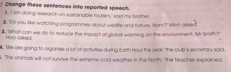 Change these sentences into reported speech. 
1. 'I am doing research on sustainable tourism,' said my brother. 
2. 'Do you like watching programmes about wildlife and nature, Nam?' Minh asked: 
3. 'What can we do to reduce the impact of global warming on the environment, Mr Smith?' 
Hoa asked. 
4. ‘We are going to organise a lot of activities during Earth Hour this year,’ the club’s secretary said. 
. 'The animals will not survive the extreme cold weather in the North,' the teacher explained.