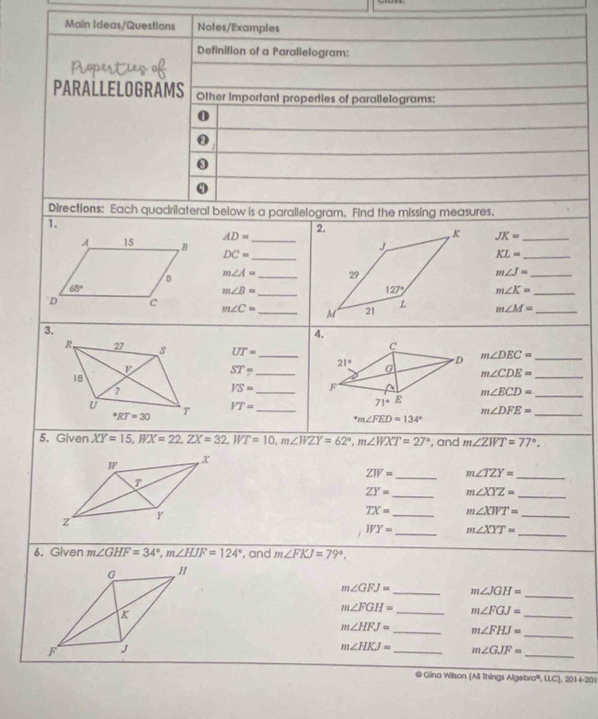 Main Ideas/Questlons Notes/Examples
Definition of a Parallelogram:
Properties of
PARALLELOGRAMS Other important properties of parallelograms:
0
0
Directions: Each quadrilateral below is a parallelogram. Find the missing measures.
1.
AD= JK= _
A 15 B DC= __
KL= _
8 m∠ A= _ m∠ J= _
_
68°
m∠ B=
m∠ K= _
D c m∠ C= _ m∠ M= _
3.
4.
R 27 s UT= _
m∠ DEC= _
ST= _
m∠ CDE= _
18
1
VS= _ 
_ m∠ ECD=
U
VT= _^*RT=30
_ m∠ DFE=
^circ m∠ FED=134°
5. Given XY=15,WX=22,ZX=32,WT=10,m∠ WZY=62°,m∠ WXT=27° , and m∠ ZWT=77°.
ZW= _ m∠ TZY= _
ZY= _ m∠ XYZ= _
TX= _ m∠ XWT= _
WY= _ m∠ XYT=
_
6. Given m∠ GHF=34°,m∠ HJF=124° , and m∠ FKJ=79°.
m∠ GFJ= _ m∠ JGH= _
m∠ FGH= _ m∠ FGJ=
_
m∠ HFJ= _ m∠ FHJ=
_
m∠ HKJ= _ m∠ GJF= _
@ Gina Wilson (All Things Algebra®, L. 1,2014-201