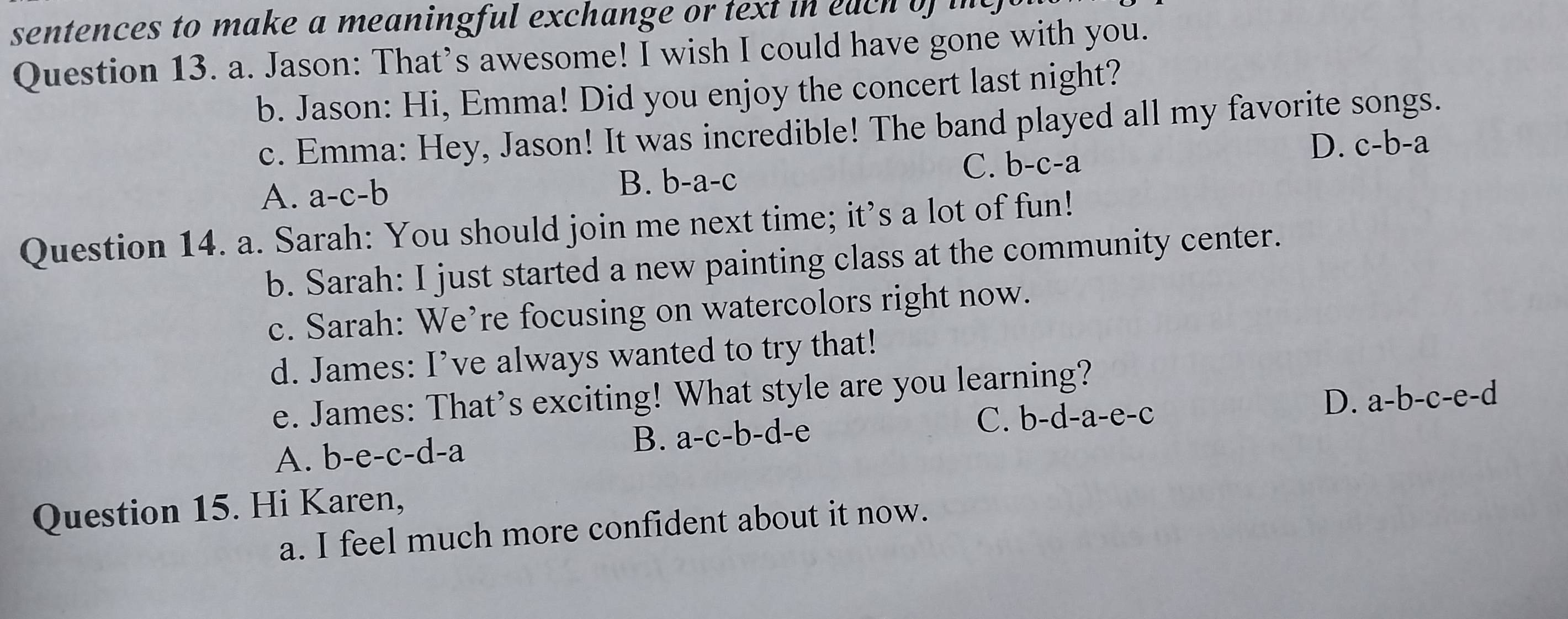 sentences to make a meaningful exchange or text in each of i
Question 13. a. Jason: That’s awesome! I wish I could have gone with you.
b. Jason: Hi, Emma! Did you enjoy the concert last night?
c. Emma: Hey, Jason! It was incredible! The band played all my favorite songs.
D. c-b-a
A. a-c-b B. b-a-c
C. b-c-a
Question 14. a. Sarah: You should join me next time; it’s a lot of fun!
b. Sarah: I just started a new painting class at the community center.
c. Sarah: We’re focusing on watercolors right now.
d. James: I’ve always wanted to try that!
e. James: That’s exciting! What style are you learning?
A. b-e-c-d-a B. a-c-b-d-e C. b-d-a-e-c D. 8 a-b -c-e-d
Question 15. Hi Karen,
a. I feel much more confident about it now.