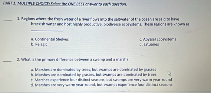 Select the ONE BEST answer to each question.
_1. Regions where the fresh water of a river flows into the saltwater of the ocean are said to have
brackish water and host highly productive, biodiverse ecosystems. These regions are known as
_.
a. Continental Shelves c. Abyssal Ecosystems
b. Pelagic d. Estuaries
_2. What is the primary difference between a swamp and a marsh?
a. Marshes are dominated by trees, but swamps are dominated by grasses
b. Marshes are dominated by grasses, but swamps are dominated by trees
c. Marshes experience four distinct seasons, but swamps are very warm year-round
d. Marshes are very warm year-round, but swamps experience four distinct seasons