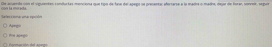 De acuerdo con el siguientes conductas menciona que tipo de fase del apego se presenta: aferrarse a la madre o madre, dejar de llorar, sonreír, seguir
con la mirada.
Selecciona una opción
Apego
Pre apego
Formación del apego