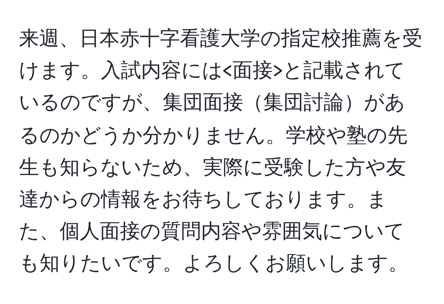 来週、日本赤十字看護大学の指定校推薦を受けます。入試内容には と記載されているのですが、集団面接集団討論があるのかどうか分かりません。学校や塾の先生も知らないため、実際に受験した方や友達からの情報をお待ちしております。また、個人面接の質問内容や雰囲気についても知りたいです。よろしくお願いします。