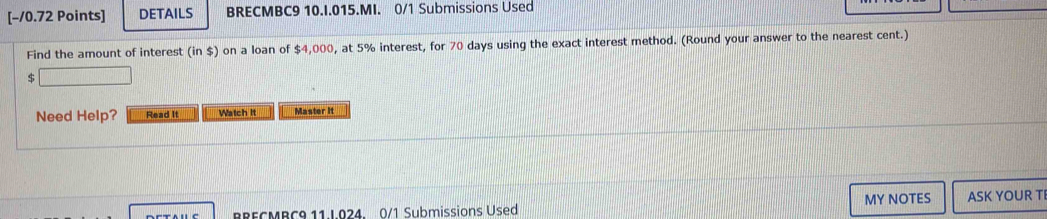 DETAILS BRECMBC9 10.I.015.MI. 0/1 Submissions Used 
Find the amount of interest (in$) on a loan of $4,000, at 5% interest, for 70 days using the exact interest method. (Round your answer to the nearest cent.)
$
Need Help? Read It Watch It Master It 
BRECMBC9 11.L024. 0/1 Submissions Used MY NOTES ASK YOUR TI