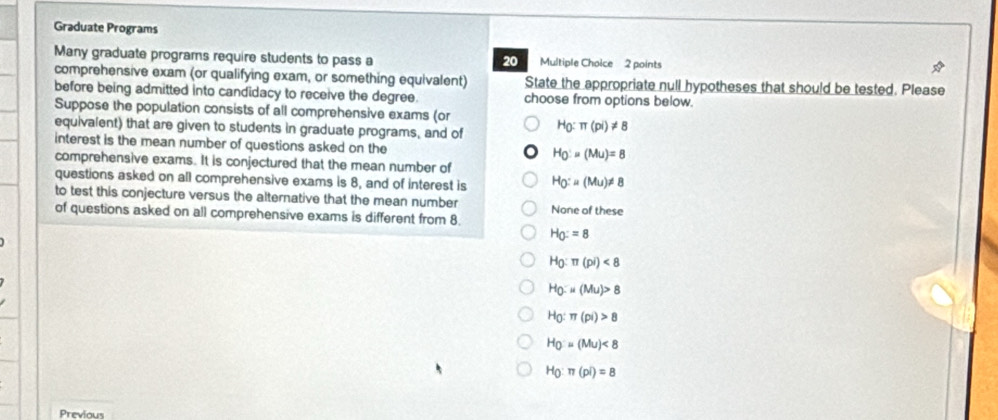 Graduate Programs
Many graduate programs require students to pass a 20 Multiple Choice 2 points
comprehensive exam (or qualifying exam, or something equivalent) State the appropriate null hypotheses that should be tested. Please
before being admitted into candidacy to receive the degree. choose from options below.
Suppose the population consists of all comprehensive exams (or
equivalent) that are given to students in graduate programs, and of H_0:π (pi)!= 8
interest is the mean number of questions asked on the
H_O'=(Mu)=8
comprehensive exams. It is conjectured that the mean number of
questions asked on all comprehensive exams is 8, and of interest is H_Q(Mu(Mu)!= 8
to test this conjecture versus the alternative that the mean number None of these
of questions asked on all comprehensive exams is different from 8.
H_0:=8
H_0:π (pi)<8</tex>
H_0=u(Mu)>8
H_O:π (pi)>8
H_0=(Mu)<8</tex>
H_0:π (pi)=8
Previous