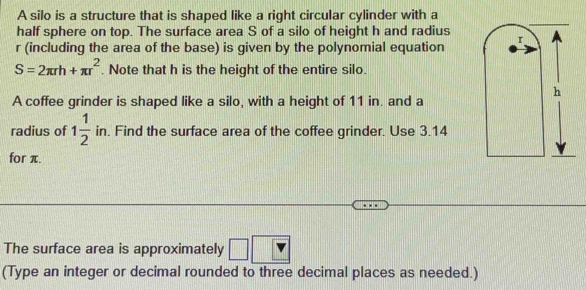 A silo is a structure that is shaped like a right circular cylinder with a 
half sphere on top. The surface area S of a silo of height h and radius
r (including the area of the base) is given by the polynomial equation
S=2π rh+π r^2. Note that h is the height of the entire silo. 
h 
A coffee grinder is shaped like a silo, with a height of 11 in. and a 
radius of 1 1/2 i n. Find the surface area of the coffee grinder. Use 3.14
for π. 
The surface area is approximately | 
(Type an integer or decimal rounded to three decimal places as needed.)