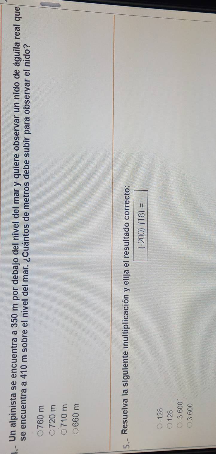 qe Un alpinista se encuentra a 350 m por debajo del nivel del mar y quiere observar un nido de águila real que
se encuentra a 410 m sobre el nivel del mar. ¿Cuántos de metros debe subir para observar el nido?
760 m
720 m
710 m
660 m
5. Resuelva la siguiente multiplicación y elija el resultado correcto:
(-200)(18)=
-128
128
-3 600°
3 600