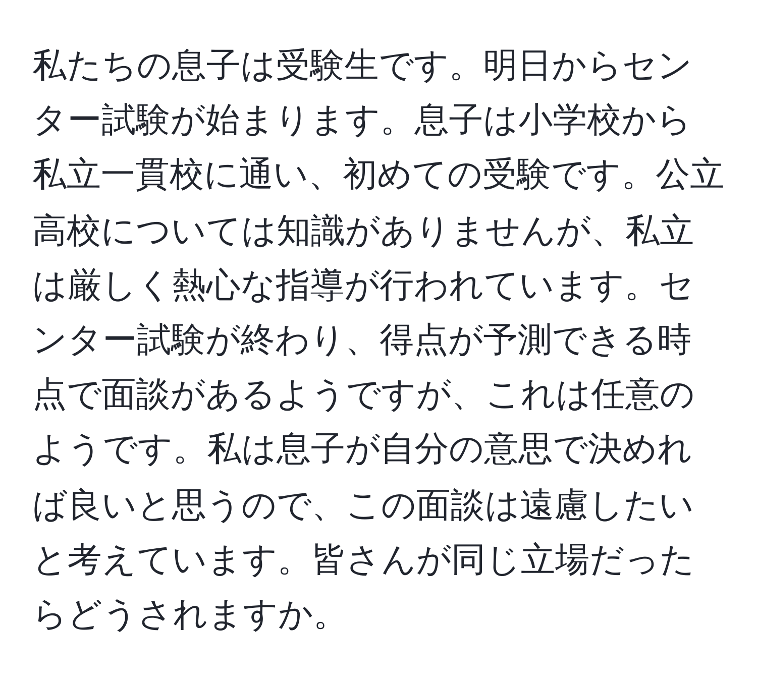 私たちの息子は受験生です。明日からセンター試験が始まります。息子は小学校から私立一貫校に通い、初めての受験です。公立高校については知識がありませんが、私立は厳しく熱心な指導が行われています。センター試験が終わり、得点が予測できる時点で面談があるようですが、これは任意のようです。私は息子が自分の意思で決めれば良いと思うので、この面談は遠慮したいと考えています。皆さんが同じ立場だったらどうされますか。