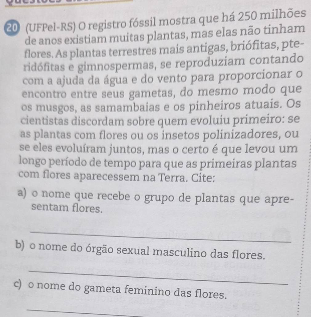 20 (UFPel-RS) O registro fóssil mostra que há 250 milhões 
de anos existiam muitas plantas, mas elas não tinham 
flores. As plantas terrestres mais antigas, briófitas, pte- 
ridófitas e gimnospermas, se reproduziam contando 
com a ajuda da água e do vento para proporcionar o 
encontro entre seus gametas, do mesmo modo que 
os musgos, as samambaias e os pinheiros atuais. Os 
cientistas discordam sobre quem evoluiu primeiro: se 
as plantas com flores ou os insetos polinizadores, ou 
se eles evoluíram juntos, mas o certo é que levou um 
longo período de tempo para que as primeiras plantas 
com flores aparecessem na Terra. Cite: 
a) o nome que recebe o grupo de plantas que apre- 
sentam flores. 
_ 
b) o nome do órgão sexual masculino das flores. 
_ 
c) o nome do gameta feminino das flores. 
_