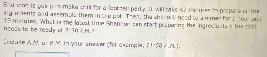 Shannon is going to make chili for a football party. It will take 47 minutes to prepare all the 
ingredients and assemble them in the pot. Then, the chili will need to simmer for 1 hour and
19 minutes. What is the latest time Shannon can start preparing the ingredients if the chili 
needs to be ready at 2:30 P,M.? 
Include A.M. or P.M. in your answer (for example, 11:58 A. M. ).