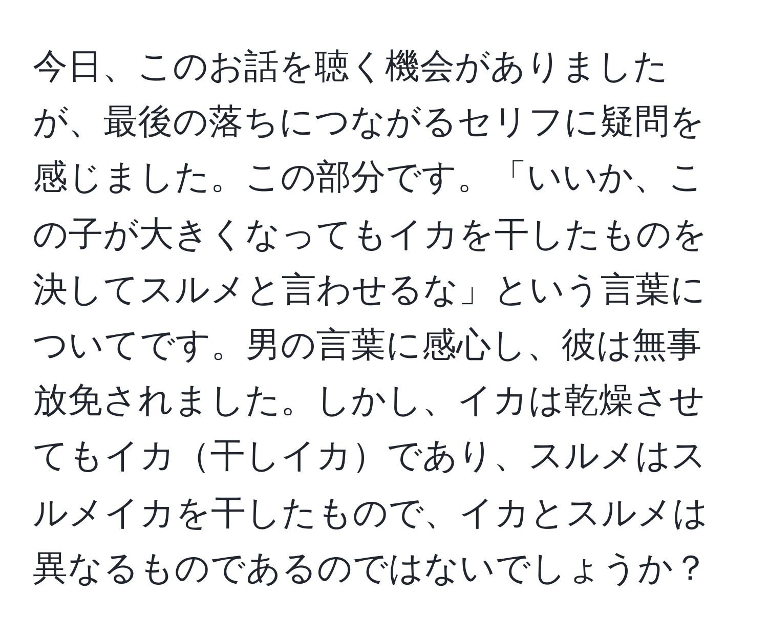 今日、このお話を聴く機会がありましたが、最後の落ちにつながるセリフに疑問を感じました。この部分です。「いいか、この子が大きくなってもイカを干したものを決してスルメと言わせるな」という言葉についてです。男の言葉に感心し、彼は無事放免されました。しかし、イカは乾燥させてもイカ干しイカであり、スルメはスルメイカを干したもので、イカとスルメは異なるものであるのではないでしょうか？