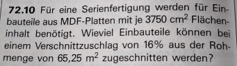 72.10 Für eine Serienfertigung werden für Ein- 
bauteile aus MDF-Platten mit je 3750cm^2 Flächen- 
inhalt benötigt. Wieviel Einbauteile können bei 
einem Verschnittzuschlag von 16% aus der Roh- 
menge von 65, 25m^2 zugeschnitten werden?