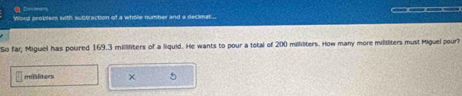 Ddiciemons 
Word problem with subtraction of a whole number and a decimat.. 
So far, Miguel has poured 169.3 milliliters of a liquid. He wants to pour a total of 200 milliliters. How many more milliliters must Miguel pour?
millilters
×